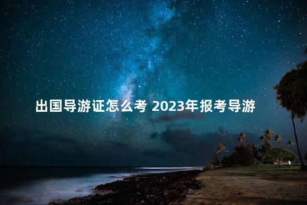 出国导游证怎么考 2023年报考导游证时间